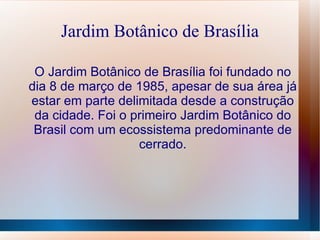 Jardim Botânico de Brasília O Jardim Botânico de Brasília foi fundado no dia 8 de março de 1985, apesar de sua área já estar em parte delimitada desde a construção da cidade. Foi o primeiro Jardim Botânico do Brasil com um ecossistema predominante de cerrado. 
