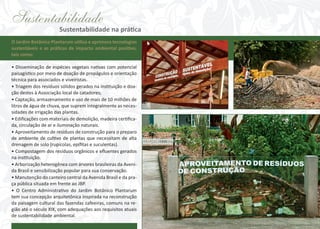 Sustentabilidade

Sustentabilidade na prática

O Jardim Botânico Plantarum utiliza e aprimora tecnologias
sustentáveis e as práticas de impacto ambiental positivo,
tais como:
• Disseminação de espécies vegetais nativas com potencial
paisagístico por meio de doação de propágulos e orientação
técnica para associados e viveiristas.
• Triagem dos resíduos sólidos gerados na instituição e doação destes à Associação local de catadores;
• Captação, armazenamento e uso de mais de 10 milhões de
litros de água de chuva, que suprem integralmente as necessidades de irrigação das plantas.
• Edificações com materiais de demolição, madeira certificada, circulação de ar e iluminação naturais.
• Aproveitamento de resíduos de construção para o preparo
de ambiente de cultivo de plantas que necessitam de alta
drenagem de solo (rupícolas, epífitas e suculentas).
• Compostagem dos resíduos orgânicos e efluentes gerados
na instituição.
• Arborização heterogênea com árvores brasileiras da Avenida Brasil e sensibilização popular para sua conservação.
• Manutenção do canteiro central da Avenida Brasil e da praça pública situada em frente ao JBP.
• O Centro Administrativo do Jardim Botânico Plantarum
tem sua concepção arquitetônica inspirada na reconstrução
da paisagem cultural das fazendas cafeeiras, comuns na região até o século XIX, com adequações aos requisitos atuais
de sustentabilidade ambiental.

 