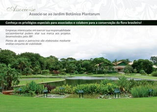 Associe-se
Associe-se ao Jardim Botânico Plantarum
Conheça os privilégios especiais para associados e colabore para a conservação da ﬂora brasileira!
Empresas interessadas em exercer sua responsabilidade
sociaombiental podem aliar sua marca aos projetos
desenvolvidos pelo JBP.
Planos de apoio e patrocínio são elaborados mediante
análise conjunta de viabilidade.

 
