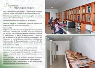 Pesquisa para pesquisa
Recursos
Para a pesquisa do acervo botânico e sua conservação fora do
ambiente natural, o JBP dispõe de ampla esturutra técnica.
Biblioteca especializada em taxonomia vegetal com amplo
acervo sobre a flora neotropical.
Laboratório para estudo e germinação de sementes.
Casas de vegetação e telados para cultivo de espécies que
exigem condições ambientais controladas.
Herbário HPL
Registrado no Index Herbariorum (Cadastro Internacional de
Herbários), o Herbário HPL possui em seu acervo mais de 20
mil excicatas, com vasta amostragem das espécies que compõe
a flora brasileira. O acervo do Herbário HPL é consultado
por pesquisadores de todo o Brasil e de outros países e são
frequentes os intercâmbios de material com instituições de
todo o mundo. Os dados digitalizados do Herbário HPL são
disponibilizados on line no portal do Projeto Species Link
(http://splink.cria.org.br).
O Herbário HPL também dispõe de coleções especiais:
Sementeca - sementes de mais de 200 árvores brasileiras.
Carpoteca - frutos de mais de 500 espécies de árvores brasileiras.
Xiloteca - amostras da madeira de mais de 1000 espécies arbóreas
do Brasil.
Acervo fotográﬁco - mais de um milhão de imagens de plantas e
suas partes, resutado de cerca de 40 anos de intensa pesquisa.
Banco de DNA - todo o acervo botânico JBP está disponível para
pesquisas avançadas em genética evolutiva.

 