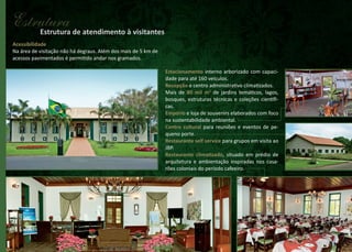 Estrutura de atendimento à visitantes
Estrutura
Acessibilidade
Na área de visitação não há degraus. Além dos mais de 5 km de
acessos pavimentados é permitido andar nos gramados.
Estacionamento interno arborizado com capacidade para até 160 veículos.
Recepção e centro administrativo climatizados.
Mais de 80 mil m2 de jardins temáticos, lagos,
bosques, estruturas técnicas e coleções científicas.
Empório e loja de souvenirs elaborados com foco
na sustentabilidade ambiental.
Centro cultural para reuniões e eventos de pequeno porte.
Restaurante self service para grupos em visita ao
JBP.
Restaurante climatizado, situado em prédio de
arquitetura e ambientação inspiradas nos casarões coloniais do período cafeeiro.

 