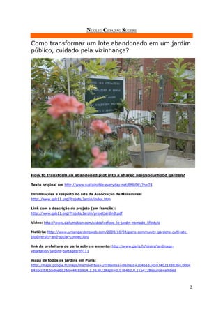 NÚCLEO CIDADÃO SUGERE

Como transformar um lote abandonado em um jardim
público, cuidado pela vizinhança?




How to transform an abandoned plot into a shared neighbourhood garden?

Texto original em http://www.sustainable-everyday.net/EMUDE/?p=74

Informações a respeito no site da Associação de Moradores:
http://www.qsb11.org/Projets/Jardin/index.htm

Link com a descrição do projeto (em francês):
http://www.qsb11.org/Projets/Jardin/projetJardinB.pdf

Vídeo: http://www.dailymotion.com/video/xefepe_le-jardin-nomade_lifestyle

Matéria: http://www.urbangardensweb.com/2009/10/04/paris-community-gardens-cultivate-
biodiversity-and-social-connection/

link da prefeitura de paris sobre o assunto: http://www.paris.fr/loisirs/jardinage-
vegetation/jardins-partages/p9111

mapa de todos os jardins em Paris:
http://maps.google.fr/maps/ms?hl=fr&ie=UTF8&msa=0&msid=204653245074021838384.0004
645bccd31b5d6e6d2&ll=48.85914,2.353822&spn=0.076462,0.115472&source=embed




                                                                                        2
 
