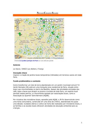 NÚCLEO CIDADÃO SUGERE




Autores

Liz Davis / ENSCI Les Ateliers / França

Inovação chave
inspirar a criação de jardins locais temporários (nômades) em terrenos vazios em toda
Paris.

Fundo problemático e contexto

Como transformar um lote de terra abandonado em um jardim municipal comum? O
Jardin Nomade (JN) está em uma tranquila zona residencial de Paris, situado entre
duas ruas movimentadas no bairro da Bastilha. Apesar das atividades animadas dos
café, lojas e bares que atraem os jovens e turistas de toda Paris, um espírito local
persiste nestes bairros, e é ferozmente apoiado por associações locais, como a
Associação du Quartier Saint Bernard (AQSB).

Por iniciativa dos moradores locais, apoiados pela AQSB, o JN foi desenvolvido como
uma horta comunitária, construída em uma área de 270m2, abandonada há quase
uma década. Cuidados diários e cultivo da horta são realizados por moradores locais, e
as famílias e as escolas locais oferecem atividades de educação ambiental para as
crianças.




                                                                                       3
 