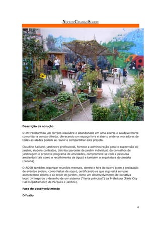 NÚCLEO CIDADÃO SUGERE




Descrição da solução

O JN transformou um terreno insalubre e abandonado em uma aberta e saudável horta
comunitária compartilhada, oferecendo um espaço livre e aberto onde os moradores de
todas as idades podem se reunir e compartilhar este projeto.

Claudine Raillard, jardineiro profissional, fornece a administração geral e supervisão do
jardim, elabora contratos, distribui parcelas de jardim individual, dá conselhos de
jardinagem e promove programa de atividades, compromete-se com a pesquisa
ambiental (tais como o recolhimento de água) e também a arquitetura do projeto
(cabana).

O AQSB também organizar reuniões mensais, dentro e fora do bairro (com a realização
de eventos sociais, como festas de sopa), certificando-se que algo está sempre
acontecendo dentro e ao redor do jardim, como um desenvolvimento de iniciativa
local. JN inspirou o desenho de um sistema ("Verte principal") da Prefeitura (Paris City
Hall Departamento de Parques e Jardins).

Fase de desenvolvimento

Difusão



                                                                                        4
 