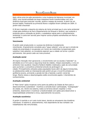 NÚCLEO CIDADÃO SUGERE

Após vários anos de ação persistente e uma mudança de liderança municipal, em
2003, uma monstruosidade de áreas insalubres foram transformadas com uma
dinâmica local para executar reunião, jardins e espaço de eventos. A partir de um
terreno baldio, finalmente as primeiras flores e vegetais foram colhidas em 2004. O
jardim está crescendo!

O JN tem inspirado o desenho do sistema de Verte principal que é uma carta ambiental
criada pela prefeitura de Paris (Departamento de Parques e Jardins), que sustenta o
protocolo para a utilização do jardim, e estabelece regras para o comportamento
ambiental. A carta tem servido para inspirar outros projetos semelhantes em Paris e
sua periferia.

Vencimento

O jardim está amadurecido e o sucesso da dinâmica é amplamente
reconhecido. Originalmente concebido para "seguir adiante" uma vez que o enredo da
cidade de propriedade é recuperada (um Centro de multimídia é programado para
substituir mais adiante), os moradores esperam que a cidade vai tornar o jardim
permanente. Isto parece cada vez mais provável.

Avaliação social

JN inspira interação inter-geracional, o envolvimento com as escolas ("estender" as
atividades ao ar livre para a segurança local da cidade), integra associações, e cria um
ambiente mais saudável. Claudine Raillard (AQSB) é dedicada a ação da comunidade
para aumentar a consciência ambiental através da jardinagem na
cidade. Principalmente utilizados pelas populações locais além de alguns transeuntes,
os adolescentes estão se interessando pelo jardim já que o mural foi pintado por
grafiteiros jovens, animando a parede de trás e fazendo o jardim visível de
longe. Mesmo idosos e desempregados estão encontrando papéis / intercâmbio de
conhecimentos.

Avaliação ambiental

O "Main Verte" apóia iniciativas como parte da política da Cidade de Paris para o
desenvolvimento sustentável - incentiva a consulta local / participação, "ecologização"
da cidade, etc. Dentro do sistema, todos os terrenos devem respeitar o meio
ambiente, desenvolver e incentivar a biodiversidade com ações para desenvolver a
responsabilidade ambiental e cívica, especialmente nos jovens.

Avaliação econômica

O jardim é mantido a um custo muito baixo, devido ao entusiasmo dos locatários
individuais. O sistema é, possivelmente, mais dependente de boa vontade e de
trabalhadores não remunerados.




                                                                                       5
 