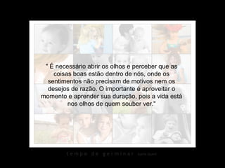 " É necessário abrir os olhos e perceber que as
    coisas boas estão dentro de nós, onde os
  sentimentos não precisam de motivos nem os
  desejos de razão. O importante é aproveitar o
momento e aprender sua duração, pois a vida está
         nos olhos de quem souber ver."




        tempo de germinar       karin izumi
 
