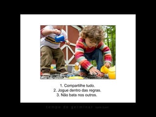 1. Compartilhe tudo.
  2. Jogue dentro das regras.
    3. Não bata nos outros.


tempo de germinar        karin izumi
 