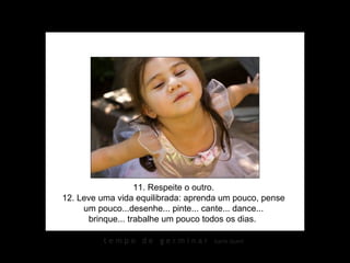 11. Respeite o outro.
12. Leve uma vida equilibrada: aprenda um pouco, pense
     um pouco...desenhe... pinte... cante... dance...
      brinque... trabalhe um pouco todos os dias.

          tempo de germinar         karin izumi
 