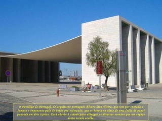 O Pavilhão de Portugal, do arquitecto português Álvaro Siza Vieira, que tem por entrada a famosa e imponente pala de betão pré-esforçado, que se baseia na ideia de uma folha de papel pousada em dois tijolos. Está aberto à cidade para albergar os diversos eventos que um espaço desta escala acolhe. 