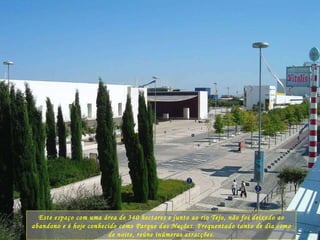 Este espaço com uma área de 340 hectares e junto ao rio Tejo, não foi deixado ao abandono e é hoje conhecido como Parque das Nações. Frequentado tanto de dia como de noite, reúne inúmeras atracções. 