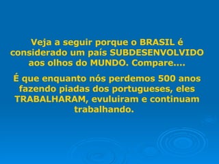 Veja a seguir porque o BRASIL é considerado um país SUBDESENVOLVIDO aos olhos do MUNDO. Compare.... É que enquanto nós perdemos 500 anos fazendo piadas dos portugueses, eles TRABALHARAM, evuluiram e continuam trabalhando.  