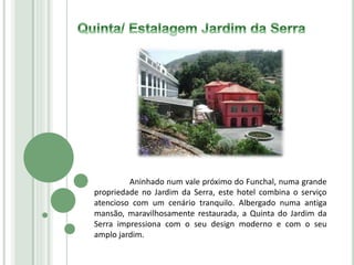 Aninhado num vale próximo do Funchal, numa grande
propriedade no Jardim da Serra, este hotel combina o serviço
atencioso com um cenário tranquilo. Albergado numa antiga
mansão, maravilhosamente restaurada, a Quinta do Jardim da
Serra impressiona com o seu design moderno e com o seu
amplo jardim.
 
