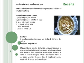 A minha tarte de maçã com creme
Massa: utilizo massa quebrada do Pingo doce ou Modelo (é
muito mais fácil)
Ingredientes para o Creme:
1/2 xícara (chá) de açúcar
1/2 xícara (chá) de farinha de trigo
2 ovos inteiro e 2 gemas
2 xícaras (chá) de leite
2 paus de canela
Casca de limão q.b.
Recheio:
6 Maçãs reinetas; Sumo de um limão; 2 Colheres de
açúcar
Modo de Preparação
Massa: Numa tarteira de fundo amovível coloque a
massa quebrada juntamente com o papel vegetal em
que a massa vem envolvida. Aconchegue a massa à
volta da tarteira e depois retire o excesso da massa e
do papel vegetal. Reserve. Coza 3 maçãs com uma
pouco de água, sumo de um limão .
 