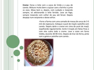 Creme: Ferva o leite com a casca de limão e o pau de
canela. Misture muito bem o açúcar com a farinha e junte
os ovos. Mexa bem e, depois, com cuidado e mexendo
sempre, vá adicionando o leite fervido. Leve ao fogo,
sempre mexendo com colher de pau até ferver. Depois
despeje num recipiente e deixe esfriar.
-Forre a forma com uma camada de massa de cerca de 3-5
mm de espessura. Coloque o puré de maçã e polvilhe com
canela. Depois deite o creme em cima do puré de maçã,
espalhando regularmente. Corte 3 maçãs em fatias finas e
com elas cubra todo o creme. Leve a cozer em forno
médio, durante 30-40 mins. Depois de tirar do forno, pinte
com a geleia e polvilhe com canela .
 