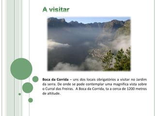 Boca da Corrida – uns dos locais obrigatórios a visitar no Jardim
da serra. De onde se pode contemplar uma magnifica vista sobre
o Curral das Freiras. A Boca da Corrida, ta a cerca de 1200 metros
de altitude.
 