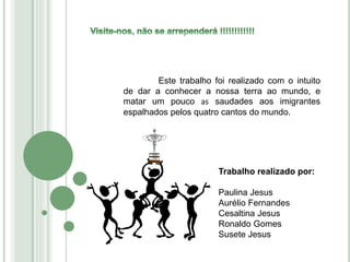 Este trabalho foi realizado com o intuito
de dar a conhecer a nossa terra ao mundo, e
matar um pouco as saudades aos imigrantes
espalhados pelos quatro cantos do mundo.
Trabalho realizado por:
Paulina Jesus
Aurélio Fernandes
Cesaltina Jesus
Ronaldo Gomes
Susete Jesus
 