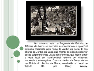 No extremo norte da freguesia do Estreito de
Câmara de Lobos se encontra a encantadora e aprazível
estancia conhecida pelo nome de Jardim da Serra. É das
alturas do Jardim da Serra que melhor se podem observar
essas surpreendentes vistas panorâmicas, que fazem atrair
a este local um considerável numero de visitantes
nacionais e estrangeiros. O nome Jardim da Serra, deriva
da Quinta do Jardim da Serra, construída no local no
Século XIX, por Henry Witchy.
 