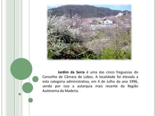 Jardim da Serra é uma das cinco freguesias do
Concelho de Câmara de Lobos. A localidade foi elevada a
esta categoria administrativa, em 4 de Julho do ano 1996,
sendo por isso a autarquia mais recente da Região
Autónoma da Madeira.
 