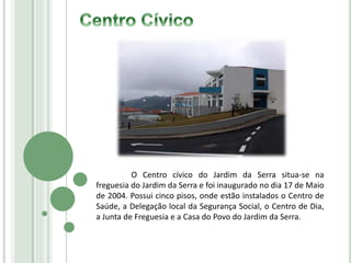 O Centro cívico do Jardim da Serra situa-se na
freguesia do Jardim da Serra e foi inaugurado no dia 17 de Maio
de 2004. Possui cinco pisos, onde estão instalados o Centro de
Saúde, a Delegação local da Segurança Social, o Centro de Dia,
a Junta de Freguesia e a Casa do Povo do Jardim da Serra.
 