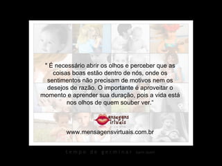 " É necessário abrir os olhos e perceber que as coisas boas estão dentro de nós, onde os sentimentos não precisam de motivos nem os desejos de razão. O importante é aproveitar o momento e aprender sua duração, pois a vida está nos olhos de quem souber ver.“ www.mensagensvirtuais.com.br 