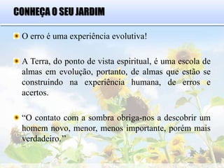CONHEÇA O SEU JARDIM
O erro é uma experiência evolutiva!
A Terra, do ponto de vista espiritual, é uma escola de
almas em evolução, portanto, de almas que estão se
construindo na experiência humana, de erros e
acertos.
“O contato com a sombra obriga-nos a descobrir um
homem novo, menor, menos importante, porém mais
verdadeiro.’’
 