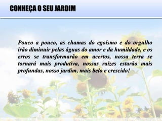 CONHEÇA O SEU JARDIM
Pouco a pouco, as chamas do egoísmo e do orgulho
irão diminuir pelas águas do amor e da humildade, e os
erros se transformarão em acertos, nossa terra se
tornará mais produtiva, nossas raízes estarão mais
profundas, nosso jardim, mais belo e crescido!
 