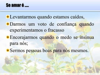 Se amar é .....
Levantarmos quando estamos caídos,
Darmos um voto de confiança quando
experimentamos o fracasso
Encorajarmos quando o medo se insinua
para nós;
Sermos pessoas boas para nós mesmos.
 