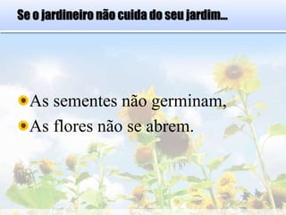 Se o jardineiro não cuida do seu jardim...
As sementes não germinam,
As flores não se abrem.
 