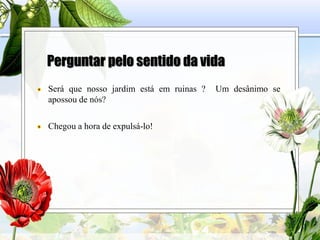 Perguntar pelo sentido da vida
Será que nosso jardim está em ruinas ? Um desânimo se
apossou de nós?
Chegou a hora de expulsá-lo!
 