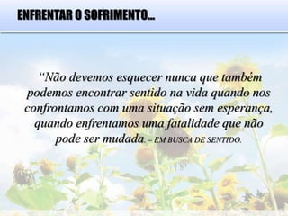 ENFRENTAR O SOFRIMENTO...
“Não devemos esquecer nunca que também
podemos encontrar sentido na vida quando nos
confrontamos com uma situação sem esperança,
quando enfrentamos uma fatalidade que não
pode ser mudada. – EM BUSCA DE SENTIDO.
 