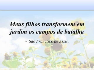 Meus filhos transformem em
jardim os campos de batalha
- São Francisco de Assis.
 
