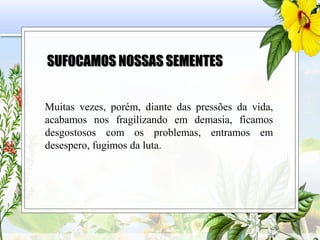SUFOCAMOS NOSSAS SEMENTES
Muitas vezes, porém, diante das pressões da vida,
acabamos nos fragilizando em demasia, ficamos
desgostosos com os problemas, entramos em
desespero, fugimos da luta.
 
