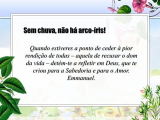 Sem chuva, não há arco-íris!
Quando estiveres a ponto de ceder à pior
rendição de todas – aquela de recusar o dom
da vida – detém-te a refletir em Deus, que te
criou para a Sabedoria e para o Amor.
Emmanuel.
 