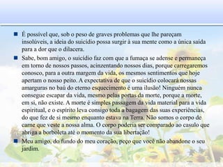  É possível que, sob o peso de graves problemas que lhe pareçam
insolúveis, a ideia do suicídio possa surgir à sua mente como a única saída
para a dor que o dilacera.
 Sabe, bom amigo, o suicídio faz com que a fumaça se adense e permaneça
em torno de nossos passos, acinzentando nossos dias, porque carregaremos
conosco, para a outra margem da vida, os mesmos sentimentos que hoje
apertam o nosso peito. A expectativa de que o suicídio colocará nossas
amarguras no baú do eterno esquecimento é uma ilusão! Ninguém nunca
consegue escapar da vida, mesmo pelas portas da morte, porque a morte,
em si, não existe. A morte é simples passagem da vida material para a vida
espiritual, e o espírito leva consigo toda a bagagem das suas experiências,
do que fez de si mesmo enquanto estava na Terra. Não somos o corpo de
carne que veste a nossa alma. O corpo poderia ser comparado ao casulo que
abriga a borboleta até o momento da sua libertação!
 Meu amigo, do fundo do meu coração, peço que você não abandone o seu
jardim.
 