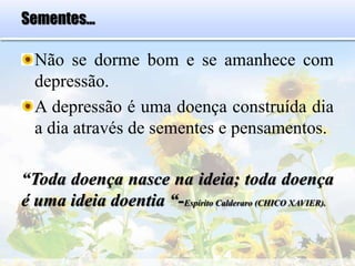 Sementes...
Não se dorme bom e se amanhece com
depressão.
A depressão é uma doença construída dia
a dia através de sementes e pensamentos.
“Toda doença nasce na ideia; toda doença
é uma ideia doentia “-Espírito Calderaro (CHICO XAVIER).
 