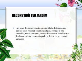 RECONSTRÓI TEU JARDIM
 Um novo dia sempre será a possibilidade de fazer o que
não foi feito, retomar o sonho desfeito, corrigir o erro
cometido, tentar outra vez, reconciliar-se com uma história
de altos e baixos, como não poderia deixar de ser com os
humanos.
 