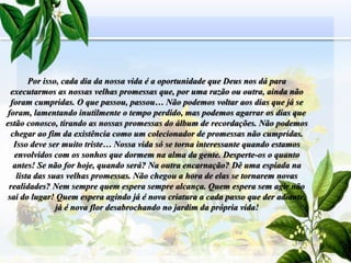 Por isso, cada dia da nossa vida é a oportunidade que Deus nos dá para
executarmos as nossas velhas promessas que, por uma razão ou outra, ainda não
foram cumpridas. O que passou, passou… Não podemos voltar aos dias que já se
foram, lamentando inutilmente o tempo perdido, mas podemos agarrar os dias que
estão conosco, tirando as nossas promessas do álbum de recordações. Não podemos
chegar ao fim da existência como um colecionador de promessas não cumpridas.
Isso deve ser muito triste… Nossa vida só se torna interessante quando estamos
envolvidos com os sonhos que dormem na alma da gente. Desperte-os o quanto
antes! Se não for hoje, quando será? Na outra encarnação? Dê uma espiada na
lista das suas velhas promessas. Não chegou a hora de elas se tornarem novas
realidades? Nem sempre quem espera sempre alcança. Quem espera sem agir não
sai do lugar! Quem espera agindo já é nova criatura a cada passo que der adiante,
já é nova flor desabrochando no jardim da própria vida!
28
 