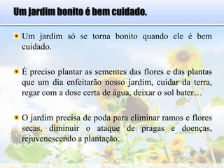 Um jardim bonito é bem cuidado.
Um jardim só se torna bonito quando ele é bem
cuidado.
É preciso plantar as sementes das flores e das plantas
que um dia enfeitarão nosso jardim, cuidar da terra,
regar com a dose certa de água, deixar o sol bater…
O jardim precisa de poda para eliminar ramos e flores
secas, diminuir o ataque de pragas e doenças,
rejuvenescendo a plantação.
 