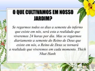 O QUE CULTIVAMOS EM NOSSO
JARDIM?
Se regarmos todos os dias a semente do inferno
que existe em nós, será esta a realidade que
viveremos 24 horas por dia. Mas se regarmos
diariamente a semente do Reino de Deus que
existe em nós, o Reino de Deus se tornará
a realidade que viveremos em cada momento. Thich
Nhat Hanh
 