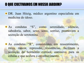 O QUE CULTIVAMOS EM NOSSO JARDIM?
DR. Juan Hitzig, médico argentino especialista em
medicina do idoso.
As condutas “S”, como serenidade, silêncio,
sabedoria, sabor, sexo, sono, sorriso, promovem a
secreção de serotonina.
As condutas “R”, consistentes em ressentimento,
raiva, rancor, repressão, resistências, facilitam a
secreção do hormônio cortisol, corrosivo para as
células e que acelera o envelhecimento.
 
