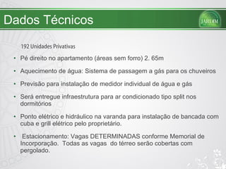 Dados Técnicos Pé direito no apartamento (áreas sem forro) 2. 65m Aquecimento de água: Sistema de passagem a gás para os chuveiros Previsão para instalação de medidor individual de água e gás Será entregue infraestrutura para ar condicionado tipo split nos dormitórios Ponto elétrico e hidráulico na varanda para instalação de bancada com cuba e grill elétrico pelo proprietário. Estacionamento: Vagas DETERMINADAS conforme Memorial de Incorporação.  Todas as vagas  do térreo serão cobertas com pergolado. 192 Unidades Privativas 