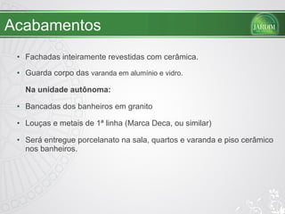 Acabamentos Fachadas inteiramente revestidas com cerâmica. Guarda corpo das  varanda em alumínio e vidro. Na unidade autônoma: Bancadas dos banheiros em granito Louças e metais de 1ª linha (Marca Deca, ou similar) Será entregue porcelanato na sala, quartos e varanda e piso cerâmico nos banheiros. 