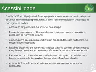 Acessibilidade Acesso ao empreendimento possível com rampa; Portas de acesso aos ambientes internos das áreas comuns com vão de passagem de 1,00m de largura;  A piscina com raia e piscina adulto terão acessibilidade aos portadores de necessidades especiais; Lavabos dispostos em pontos estratégicos da área comum, dimensionados e equipados para atender pessoas portadoras de necessidades especiais; Elevadores com dimensões compatíveis para utilização por cadeirantes e botões de chamada dos pavimentos com identificação em braile; Acesso às áreas de lazer através de rampas ou elevadores, quando necessário; O Jardim  de Vêneto  foi projetado de forma a proporcionar maior autonomia e conforto às pessoas portadoras de necessidades especiais. Para isso, alguns itens foram levados em consideração na concepção deste produto:  