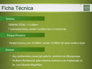 Ficha Técnica Terreno TERRENO TOTAL: 115.000m² 7 Subcondominios, sendo 5 residenciais e 2 comerciais Parque interno, com 24.000m², sendo 15.500m² de áreas verdes e lazer Aos condomínios comerciais pela Av. Jerônimo de Albuquerque Ao Bairro Residencial, pela rotatória exclusiva a ser implantada na Av. Luis Eduardo Magalhães Parque Privativo Acessos 