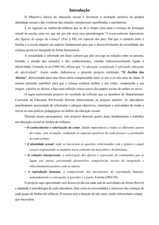Introdução
       O Objectivo básico da educação sexual é favorecer a aceitação positiva da própria
identidade sexual e das vivências das relações interpessoais equilibradas e satisfatórias.
       É no ingresso ao Jardim-de-infância que se dá o tempo certo para o começo da formação
sexual na escola, uma vez que até aos três anos essa aprendizagem "é essencialmente dependente
das figuras de apego da criança" (Vaz p 89), em especial dos pais. Daí que o contacto entre a
família e a escola adquira um aspecto fundamental para que o desenvolvimento da sexualidade das
crianças possa ser integrado de forma harmoniosa.
       A sexualidade é sobretudo um facto cultural que põe em jogo as relações entre as pessoas,
tocando o mundo das emoções e dos conhecimentos, estando indissociavelmente ligada à
afectividade. Cortesão et al (1989:16), afirma que “A educação sexualizada é sobretudo educação
da afectividade”. Assim sendo, elaborou-se o presente projecto intitulado, “O Jardim dos
Afectos”, direccionado para uma faixa etária compreendida entre os três e os seis anos de idade. O
mesmo pretende contribuir para que a criança conheça melhor o seu corpo, compreenda a sua
origem, valorize os afectos e faça uma reflexão crítica acerca dos papéis sociais de ambos os sexos.
       O supra mencionado projecto foi resultado da reflexão que os membros do Departamento
Curricular de Educação Pré-Escolar fizeram relativamente ao projecto anterior. As educadoras
manifestaram necessidade de reformular e adequar objectivos, estratégias e actividades de modo a
inovar as suas práticas pedagógicas no âmbito da educação sexual.
       Partindo destes pressupostos, este projecto abarcará quatro áreas fundamentais a trabalhar
em educação sexual no Jardim-de-infância:
       • O conhecimento e valorização do corpo, dando importância a todas as diferentes partes
           do corpo, sem excepção, realçando os aspectos positivos de cada pessoa e a promoção
           da auto-estima;
       • A identidade sexual, onde se inscrevem as questões relacionadas com o género e papel
           sexual confrontando os modelos sócio culturais do masculino e do feminino;
       • As relações interpessoais, a valorização dos afectos e expressões de sentimentos que os
           ligam aos outros, procurando desenvolver competências sociais de integração e
           relacionamento positivo com os outros;
       • A reprodução humana, a compreensão dos mecanismos de reprodução humana,
           nomeadamente a concepção, a gravidez e o parto. Forreta (2002:50)
       O projecto aqui apresentado será desenvolvido em cada sala de actividades de forma flexível
e adaptada à metodologia de cada educadora, bem como às necessidades e interesses das crianças de
cada grupo de Jardim-de-infância. O mesmo terá a duração de três anos, sendo reformulado sempre
que necessário.
 