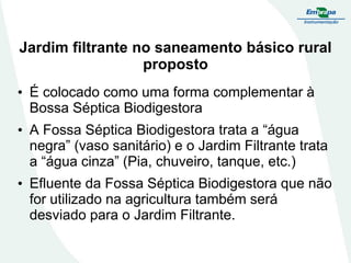 Jardim filtrante no saneamento básico rural
proposto
• É colocado como uma forma complementar à
Bossa Séptica Biodigestora
• A Fossa Séptica Biodigestora trata a “água
negra” (vaso sanitário) e o Jardim Filtrante trata
a “água cinza” (Pia, chuveiro, tanque, etc.)
• Efluente da Fossa Séptica Biodigestora que não
for utilizado na agricultura também será
desviado para o Jardim Filtrante.
 
