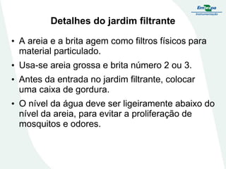 Detalhes do jardim filtrante
• A areia e a brita agem como filtros físicos para
material particulado.
• Usa-se areia grossa e brita número 2 ou 3.
• Antes da entrada no jardim filtrante, colocar
uma caixa de gordura.
• O nível da água deve ser ligeiramente abaixo do
nível da areia, para evitar a proliferação de
mosquitos e odores.
 