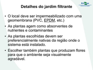 Detalhes do jardim filtrante
• O local deve ser impermeabilizado com uma
geomembrana (PVC, EPDM, etc.)
• As plantas agem como absorventes de
nutrientes e contaminantes
• As plantas escolhidas devem ser
preferencialmente nativas da região onde o
sistema está instalado.
• Escolher também plantas que produzam flores
para que o ambiente seja visualmente
agradável.
 