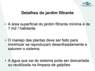Detalhes do jardim filtrante
• A área superficial do jardim filtrante mínima é de
1 m2 / habitante
• O manejo das plantas deve ser feito para
minimizar se reproduzam desenfreadamente e
saturem o sistema.
• A água que sai do sistema pode ser descartada
ou reutilizada na limpeza de galpões.
 