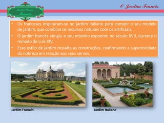 O Jardim Francês
   Jardim Clássico
    Francês

• Os franceses inspiraram-se no jardim italiano para compor o seu modelo
  de jardim, que combina os recursos naturais com os artificiais.
• O jardim francês atingiu o seu máximo expoente no século XVII, durante o
  reinado de Luís XIV.
• Esse estilo de jardim ressalta as construções, reafirmando a superioridade
  da nobreza em relação aos seus servos.




Jardim Francês                             Jardim Italiano
 